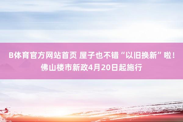B体育官方网站首页 屋子也不错“以旧换新”啦！佛山楼市新政4月20日起施行