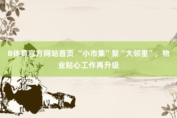 B体育官方网站首页 “小市集”聚“大邻里”，物业贴心工作再升级