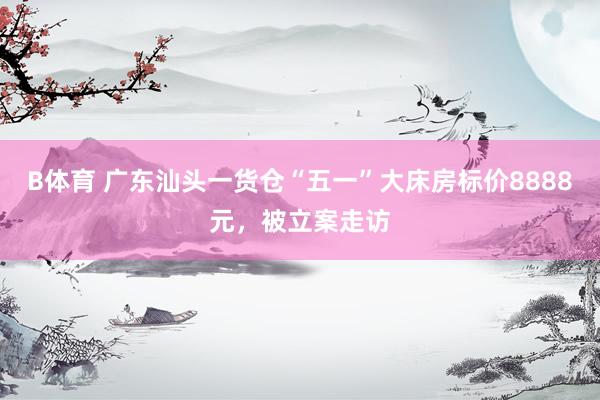 B体育 广东汕头一货仓“五一”大床房标价8888元，被立案走访
