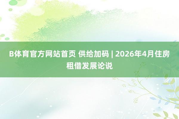 B体育官方网站首页 供给加码 | 2026年4月住房租借发展论说