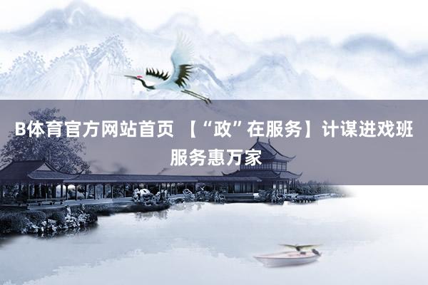 B体育官方网站首页 【“政”在服务】计谋进戏班 服务惠万家