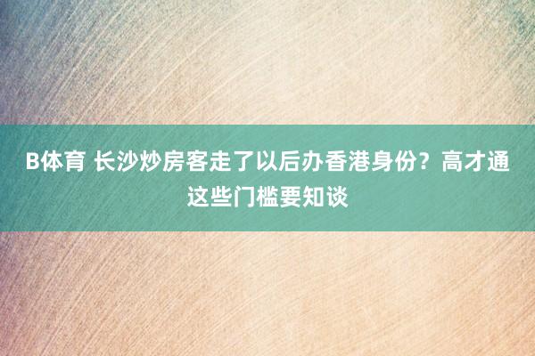 B体育 长沙炒房客走了以后办香港身份？高才通这些门槛要知谈