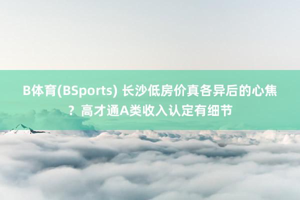 B体育(BSports) 长沙低房价真各异后的心焦？高才通A类收入认定有细节