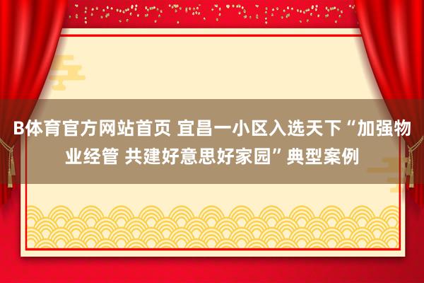 B体育官方网站首页 宜昌一小区入选天下“加强物业经管 共建好意思好家园”典型案例