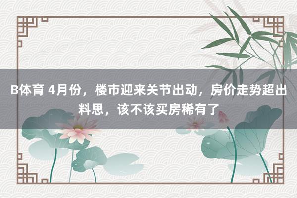 B体育 4月份，楼市迎来关节出动，房价走势超出料思，该不该买房稀有了