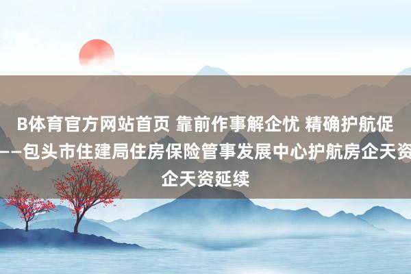 B体育官方网站首页 靠前作事解企忧 精确护航促发展——包头市住建局住房保险管事发展中心护航房企天资延续