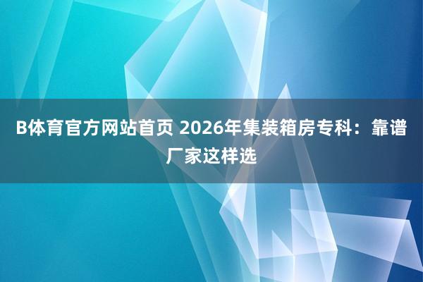 B体育官方网站首页 2026年集装箱房专科：靠谱厂家这样选