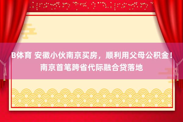 B体育 安徽小伙南京买房，顺利用父母公积金！南京首笔跨省代际融合贷落地