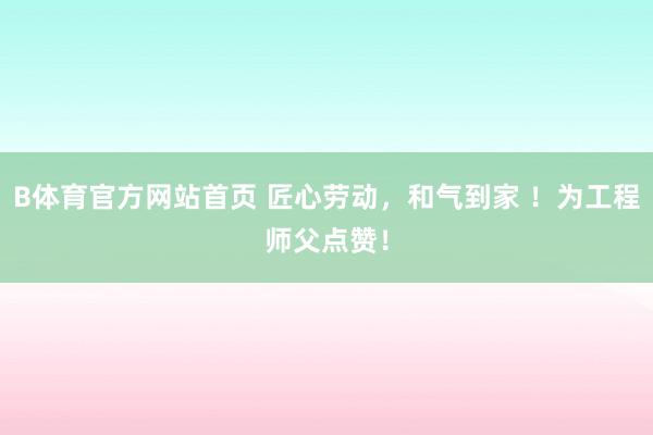 B体育官方网站首页 匠心劳动，和气到家 ！为工程师父点赞！