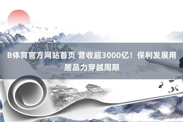B体育官方网站首页 营收超3000亿！保利发展用居品力穿越周期