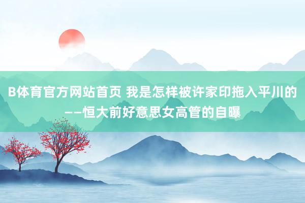 B体育官方网站首页 我是怎样被许家印拖入平川的——恒大前好意思女高管的自曝