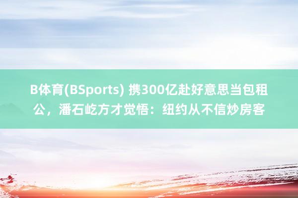 B体育(BSports) 携300亿赴好意思当包租公，潘石屹方才觉悟：纽约从不信炒房客