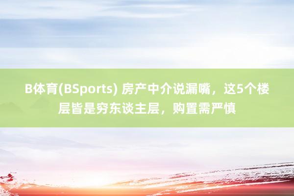 B体育(BSports) 房产中介说漏嘴，这5个楼层皆是穷东谈主层，购置需严慎