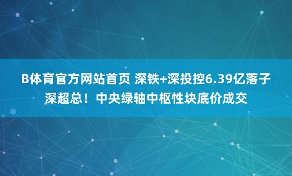 B体育官方网站首页 深铁+深投控6.39亿落子深超总！中央绿轴中枢性块底价成交