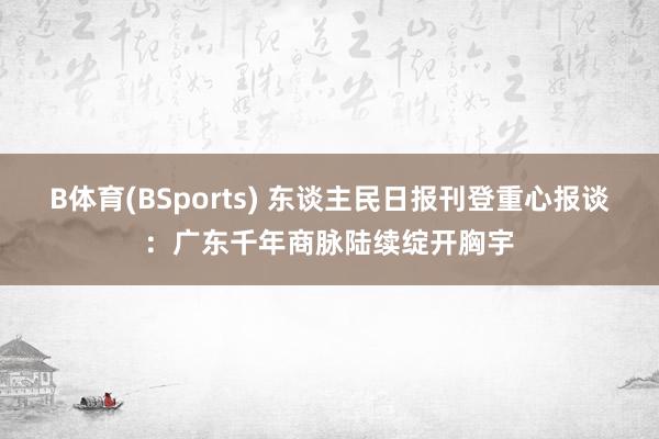 B体育(BSports) 东谈主民日报刊登重心报谈：广东千年商脉陆续绽开胸宇