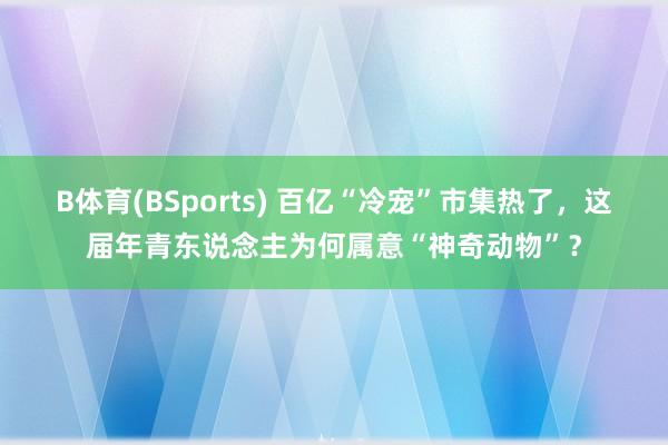 B体育(BSports) 百亿“冷宠”市集热了，这届年青东说念主为何属意“神奇动物”？