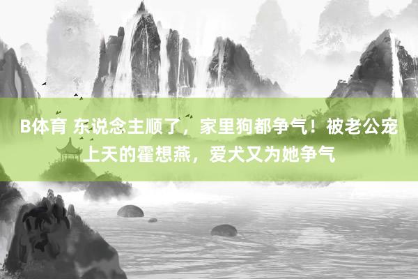 B体育 东说念主顺了，家里狗都争气！被老公宠上天的霍想燕，爱犬又为她争气