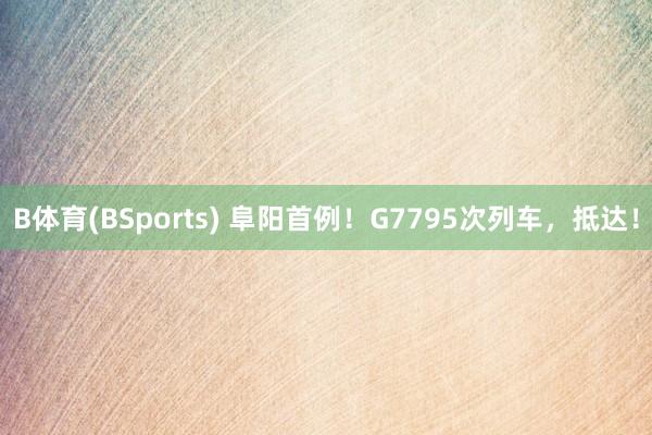 B体育(BSports) 阜阳首例！G7795次列车，抵达！