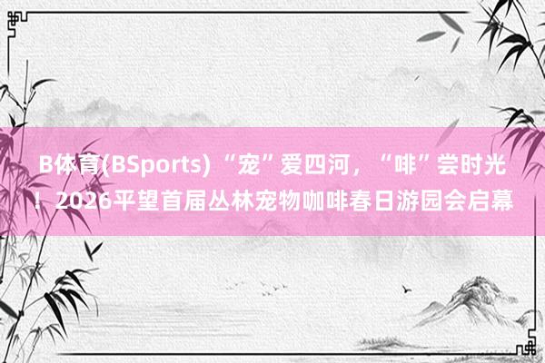 B体育(BSports) “宠”爱四河，“啡”尝时光！2026平望首届丛林宠物咖啡春日游园会启幕