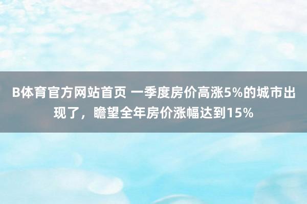 B体育官方网站首页 一季度房价高涨5%的城市出现了，瞻望全年房价涨幅达到15%