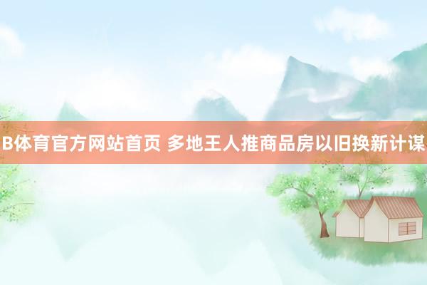 B体育官方网站首页 多地王人推商品房以旧换新计谋