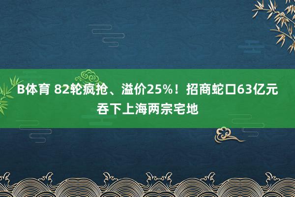 B体育 82轮疯抢、溢价25%！招商蛇口63亿元吞下上海两宗宅地