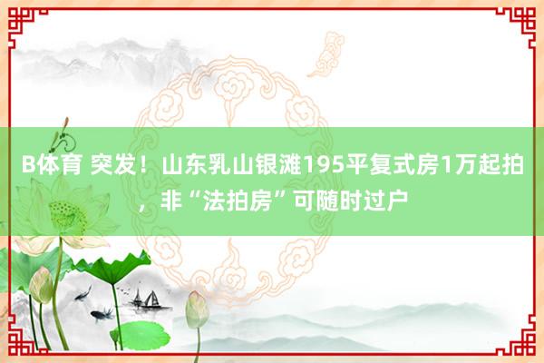 B体育 突发！山东乳山银滩195平复式房1万起拍，非“法拍房”可随时过户
