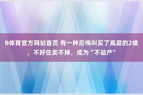 B体育官方网站首页 有一种后悔叫买了高层的2楼，不好住卖不掉，成为“不动产”