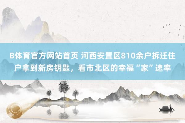 B体育官方网站首页 河西安置区810余户拆迁住户拿到新房钥匙，看市北区的幸福“家”速率