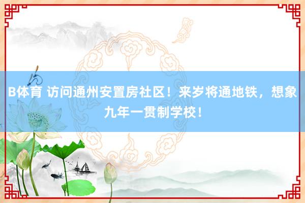B体育 访问通州安置房社区！来岁将通地铁，想象九年一贯制学校！