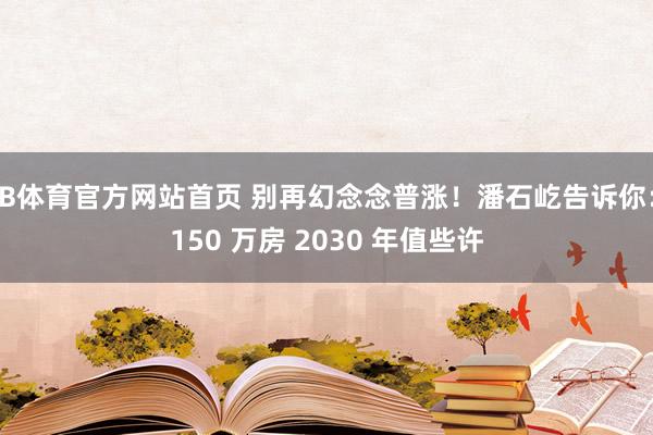B体育官方网站首页 别再幻念念普涨！潘石屹告诉你：150 万房 2030 年值些许