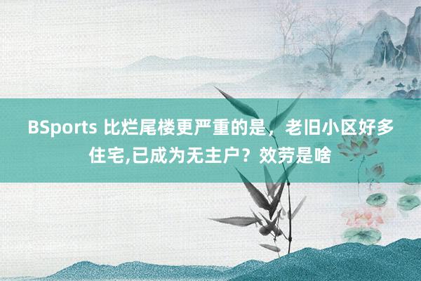 BSports 比烂尾楼更严重的是，老旧小区好多住宅，已成为无主户？效劳是啥