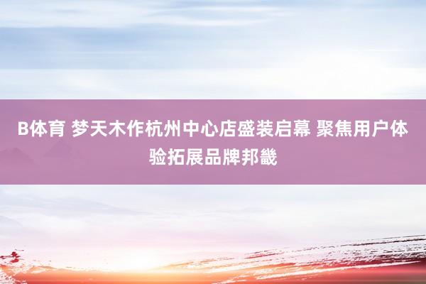 B体育 梦天木作杭州中心店盛装启幕 聚焦用户体验拓展品牌邦畿