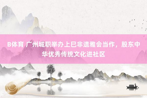 B体育 广州城职举办上巳非遗雅会当作，股东中华优秀传统文化进社区