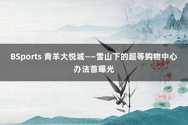 BSports 青羊大悦城——雪山下的超等购物中心办法首曝光