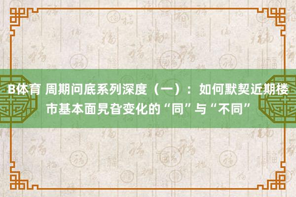 B体育 周期问底系列深度（一）：如何默契近期楼市基本面旯旮变化的“同”与“不同”