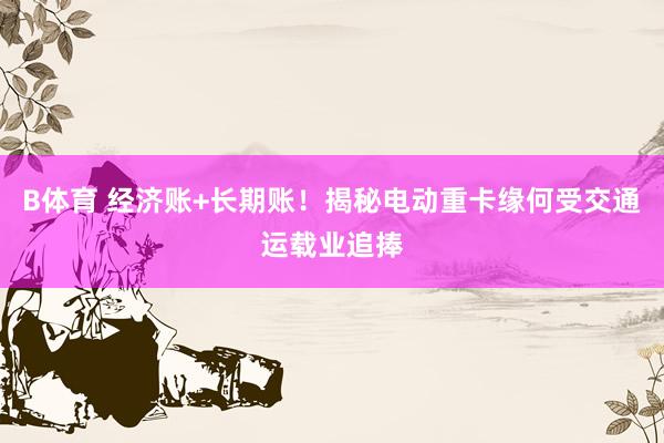 B体育 经济账+长期账！揭秘电动重卡缘何受交通运载业追捧