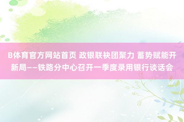 B体育官方网站首页 政银联袂团聚力 蓄势赋能开新局——铁路分中心召开一季度录用银行谈话会
