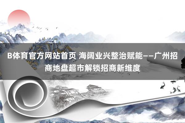 B体育官方网站首页 海阔业兴整治赋能——广州招商地盘超市解锁招商新维度