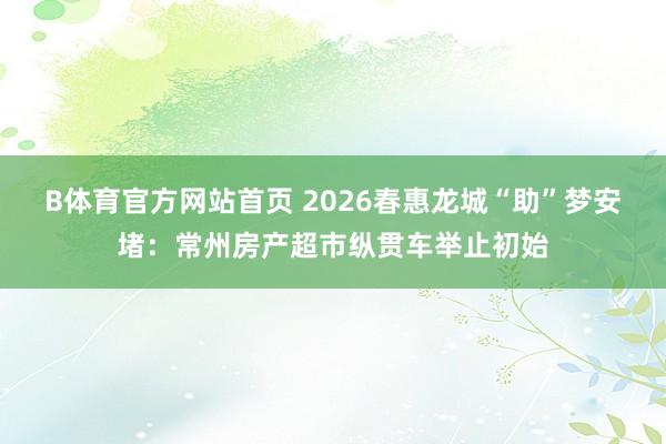 B体育官方网站首页 2026春惠龙城“助”梦安堵：常州房产超市纵贯车举止初始