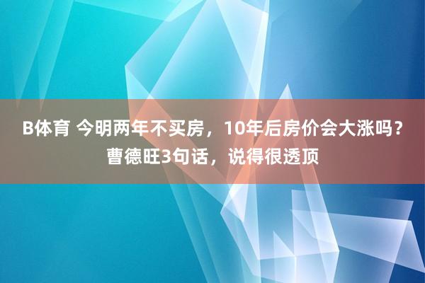B体育 今明两年不买房，10年后房价会大涨吗？曹德旺3句话，说得很透顶