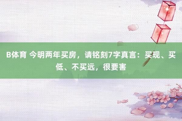 B体育 今明两年买房，请铭刻7字真言：买现、买低、不买远，很要害
