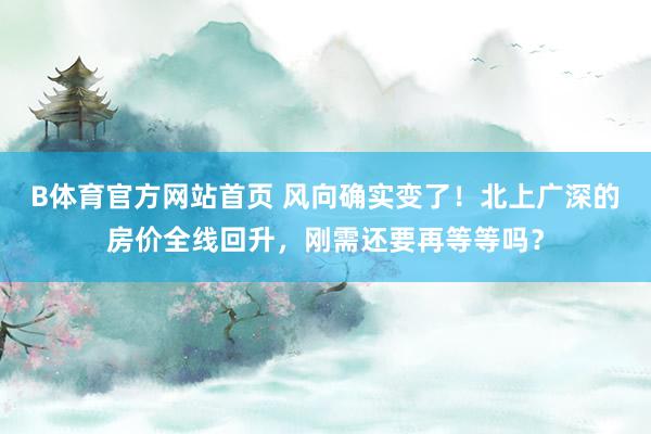 B体育官方网站首页 风向确实变了！北上广深的房价全线回升，刚需还要再等等吗？