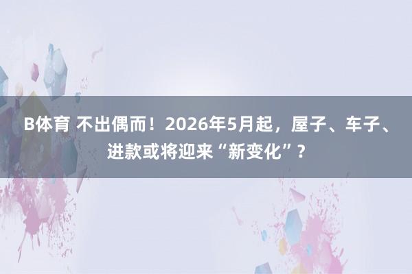 B体育 不出偶而！2026年5月起，屋子、车子、进款或将迎来“新变化”？