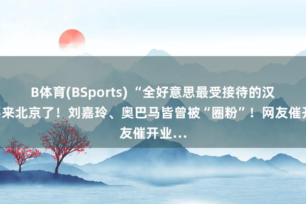 B体育(BSports) “全好意思最受接待的汉堡”要来北京了！刘嘉玲、奥巴马皆曾被“圈粉”！网友催开业…