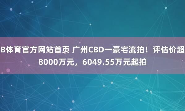 B体育官方网站首页 广州CBD一豪宅流拍！评估价超8000万元，6049.55万元起拍