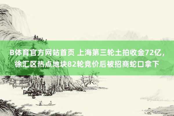 B体育官方网站首页 上海第三轮土拍收金72亿，徐汇区热点地块82轮竞价后被招商蛇口拿下