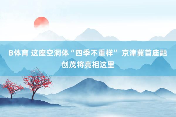 B体育 这座空洞体“四季不重样” 京津冀首座融创茂将亮相这里