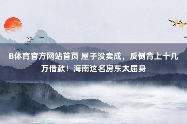 B体育官方网站首页 屋子没卖成，反倒背上十几万借款！海南这名房东太屈身