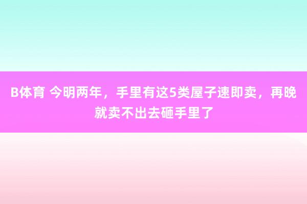 B体育 今明两年，手里有这5类屋子速即卖，再晚就卖不出去砸手里了